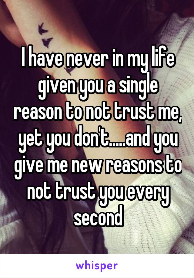 I have never in my life given you a single reason to not trust me, yet you don't.....and you give me new reasons to not trust you every second