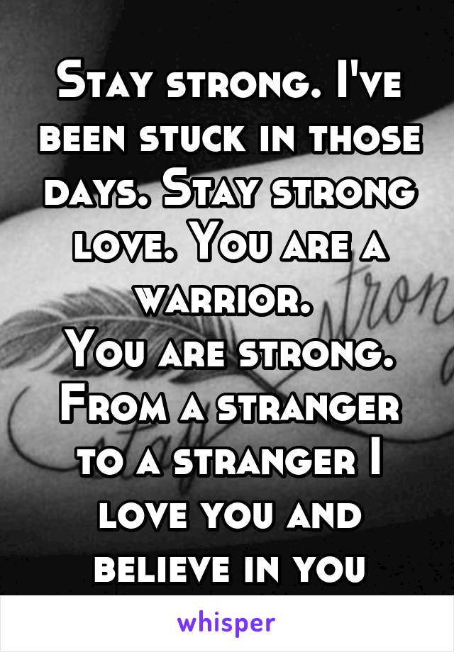 Stay strong. I've been stuck in those days. Stay strong love. You are a warrior. 
You are strong. From a stranger to a stranger I love you and believe in you