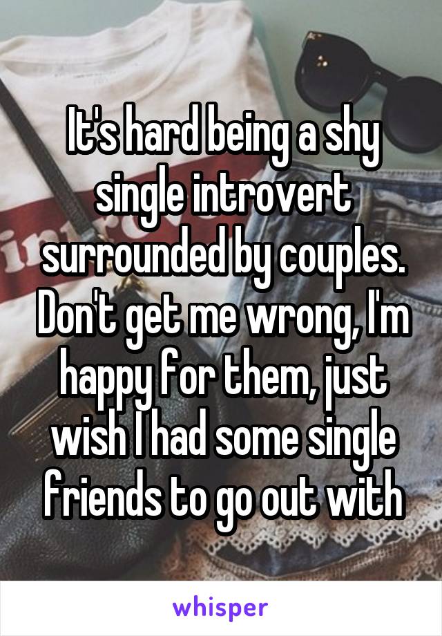 It's hard being a shy single introvert surrounded by couples. Don't get me wrong, I'm happy for them, just wish I had some single friends to go out with