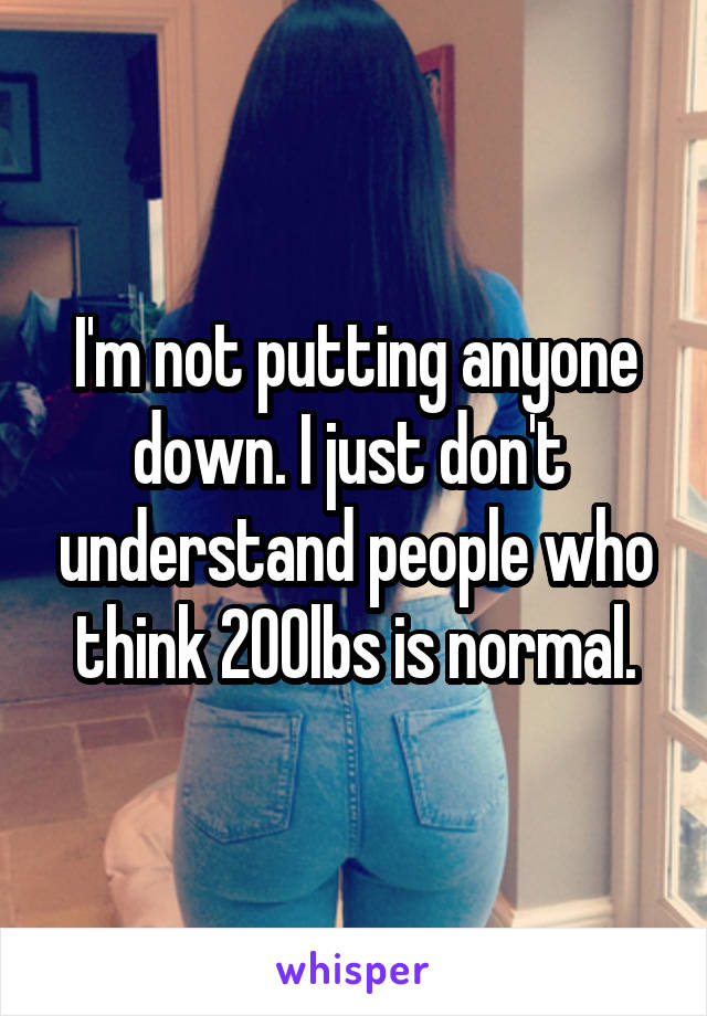 I'm not putting anyone down. I just don't  understand people who think 200lbs is normal.