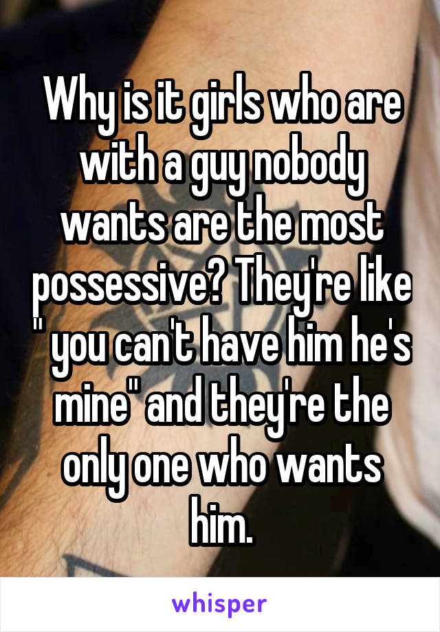 Why is it girls who are with a guy nobody wants are the most possessive? They're like " you can't have him he's mine" and they're the only one who wants him.