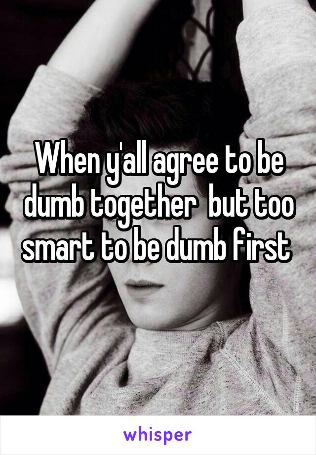 When y'all agree to be dumb together  but too smart to be dumb first 
