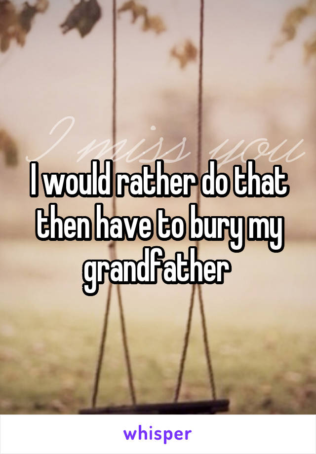 I would rather do that then have to bury my grandfather 