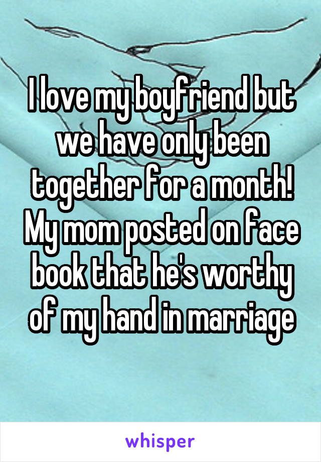 I love my boyfriend but we have only been together for a month! My mom posted on face book that he's worthy of my hand in marriage
