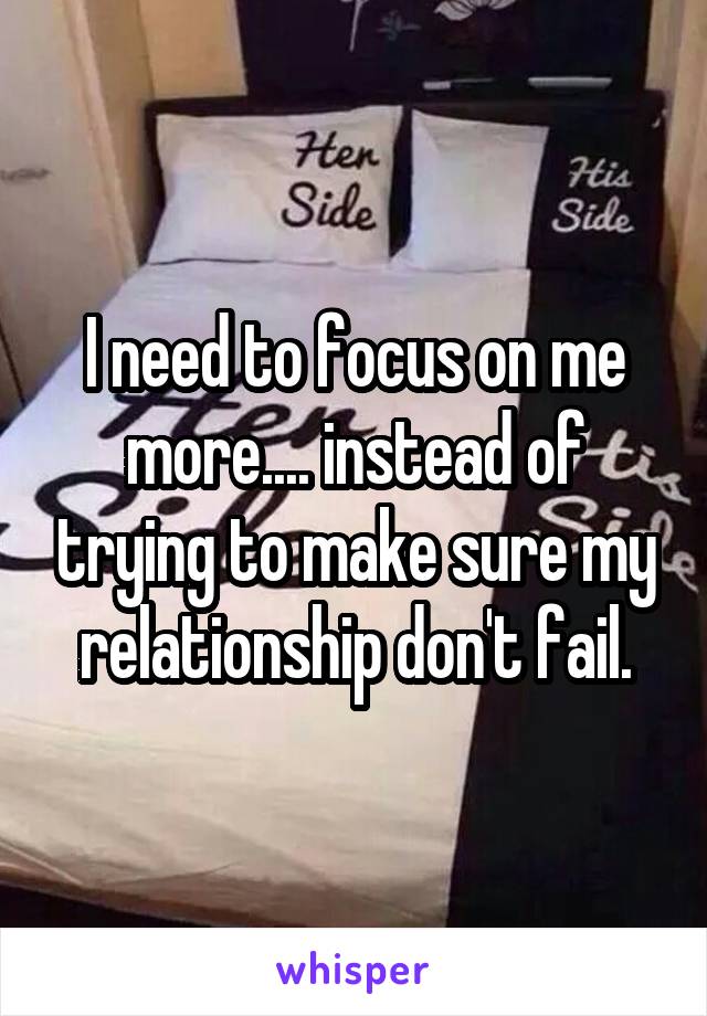 I need to focus on me more.... instead of trying to make sure my relationship don't fail.