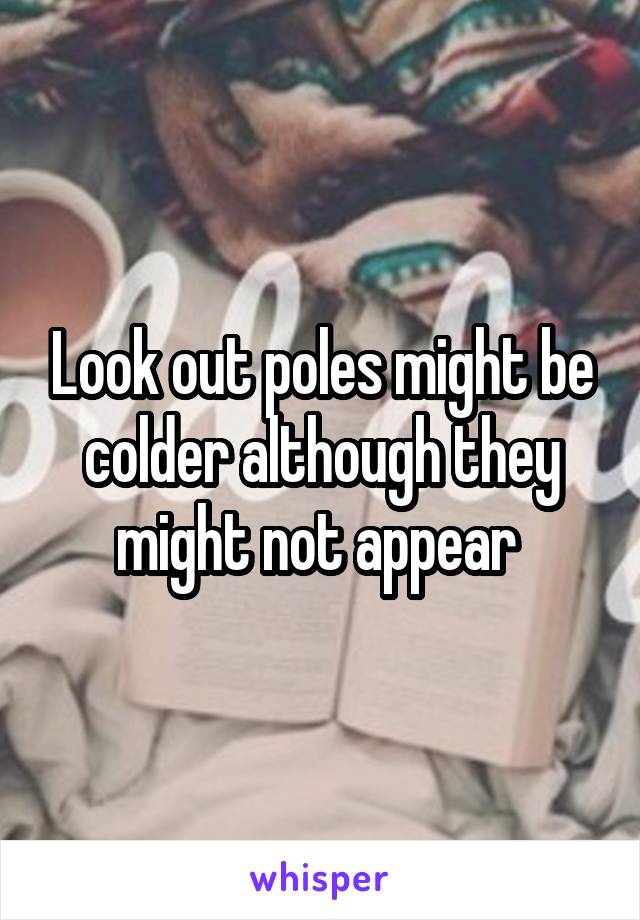 Look out poles might be colder although they might not appear 