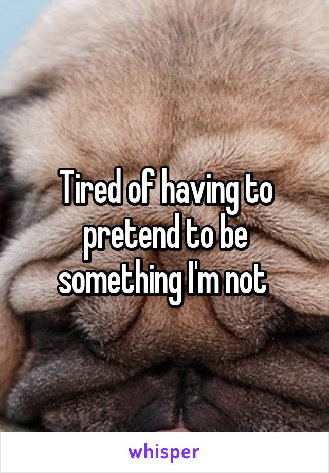 Tired of having to pretend to be something I'm not 