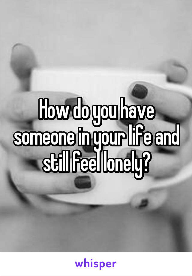 How do you have someone in your life and still feel lonely?