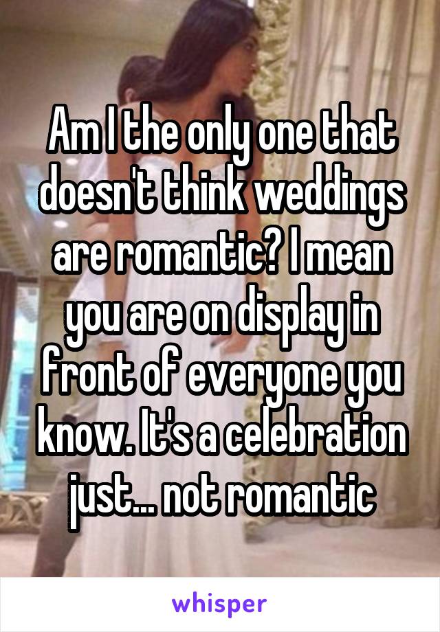 Am I the only one that doesn't think weddings are romantic? I mean you are on display in front of everyone you know. It's a celebration just... not romantic