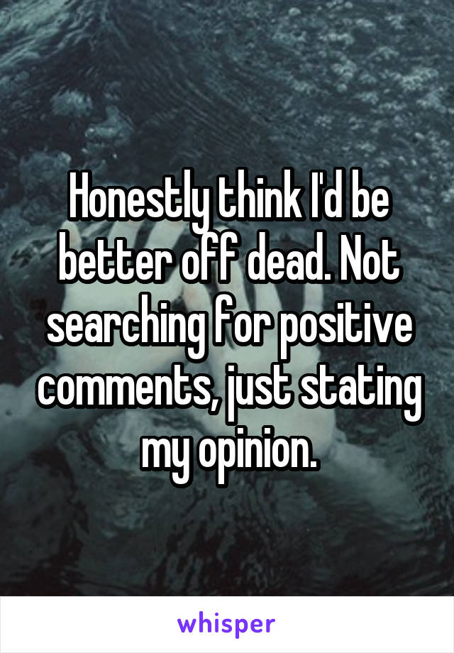 Honestly think I'd be better off dead. Not searching for positive comments, just stating my opinion.