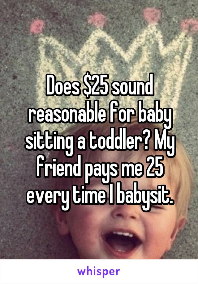 Does $25 sound reasonable for baby sitting a toddler? My friend pays me 25 every time I babysit.