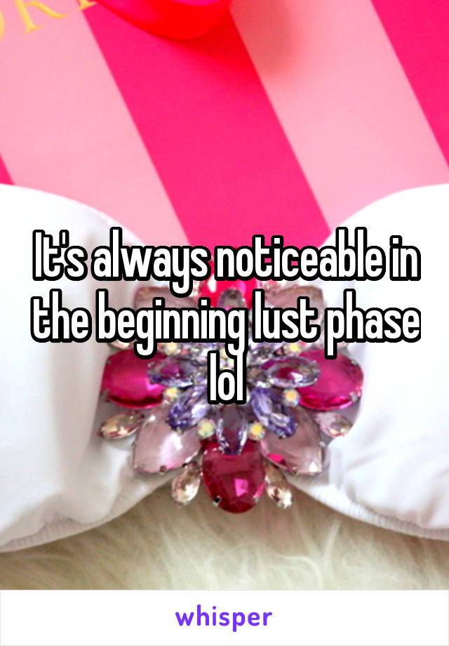 It's always noticeable in the beginning lust phase lol