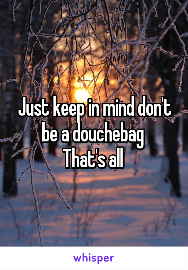 Just keep in mind don't be a douchebag 
That's all 