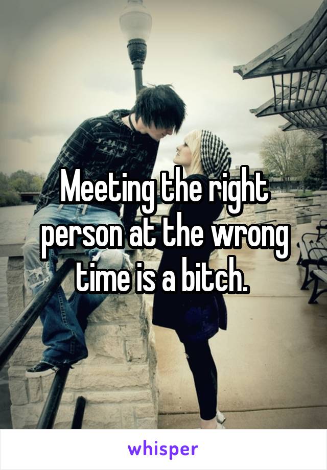 Meeting the right person at the wrong time is a bitch. 