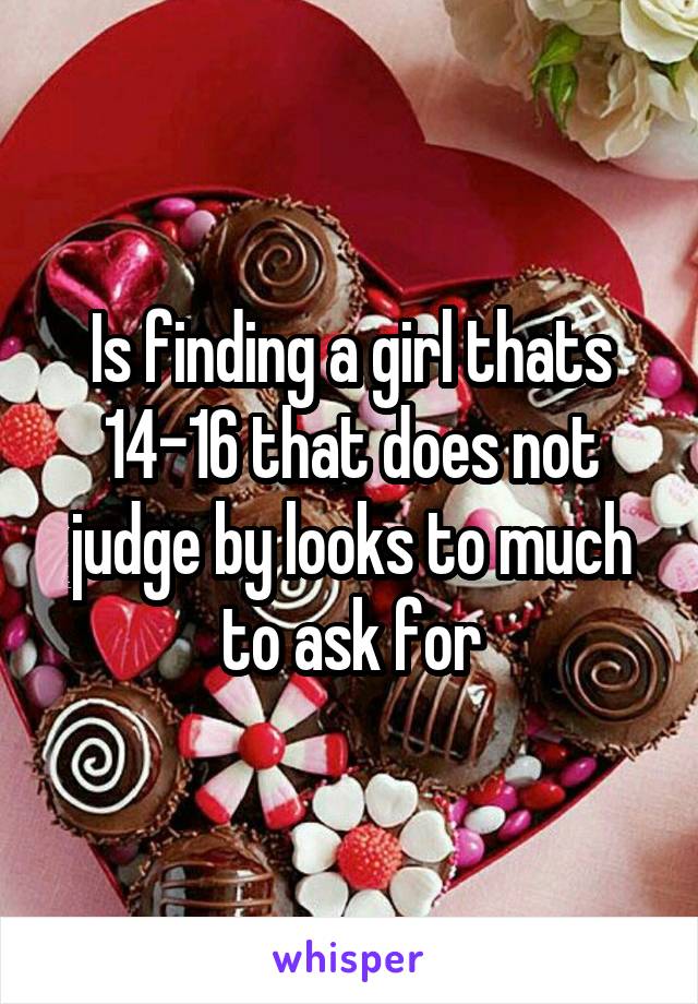 Is finding a girl thats 14-16 that does not judge by looks to much to ask for