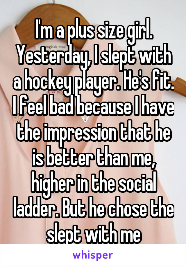 I'm a plus size girl. Yesterday, I slept with a hockey player. He's fit. I feel bad because I have the impression that he is better than me, higher in the social ladder. But he chose the slept with me