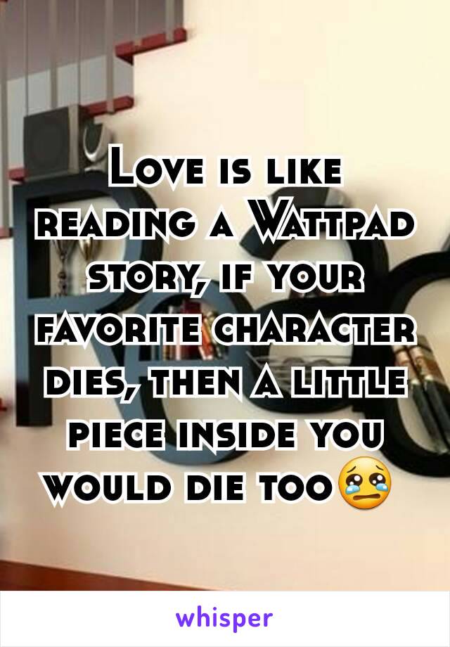 Love is like reading a Wattpad story, if your favorite character dies, then a little piece inside you would die too😢 