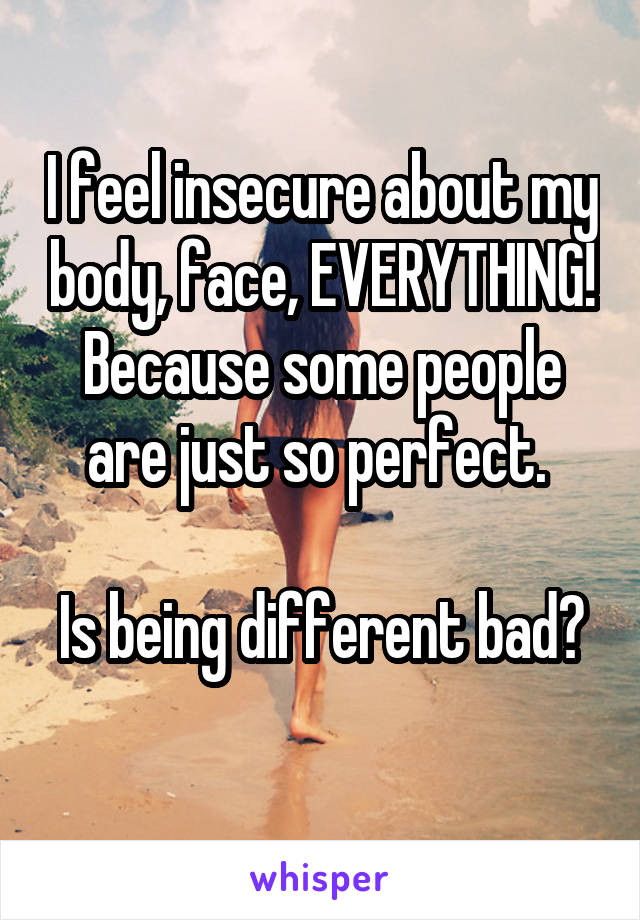 I feel insecure about my body, face, EVERYTHING! Because some people are just so perfect. 

Is being different bad? 