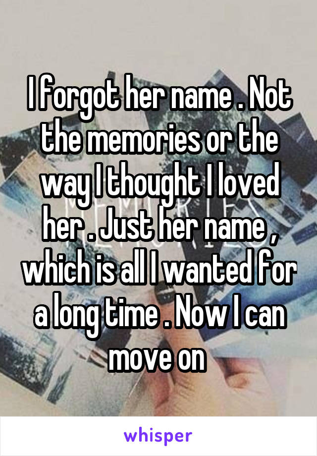 I forgot her name . Not the memories or the way I thought I loved her . Just her name , which is all I wanted for a long time . Now I can move on 