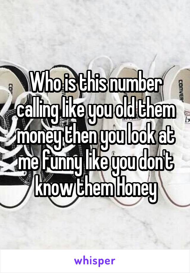 Who is this number calling like you old them money then you look at me funny like you don't know them Honey