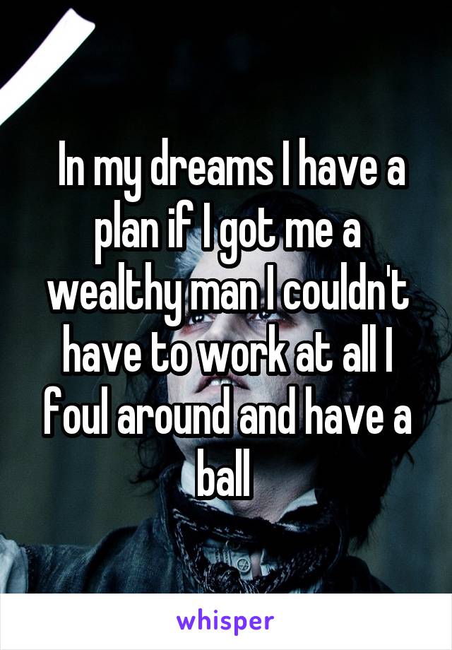  In my dreams I have a plan if I got me a wealthy man I couldn't have to work at all I foul around and have a ball 