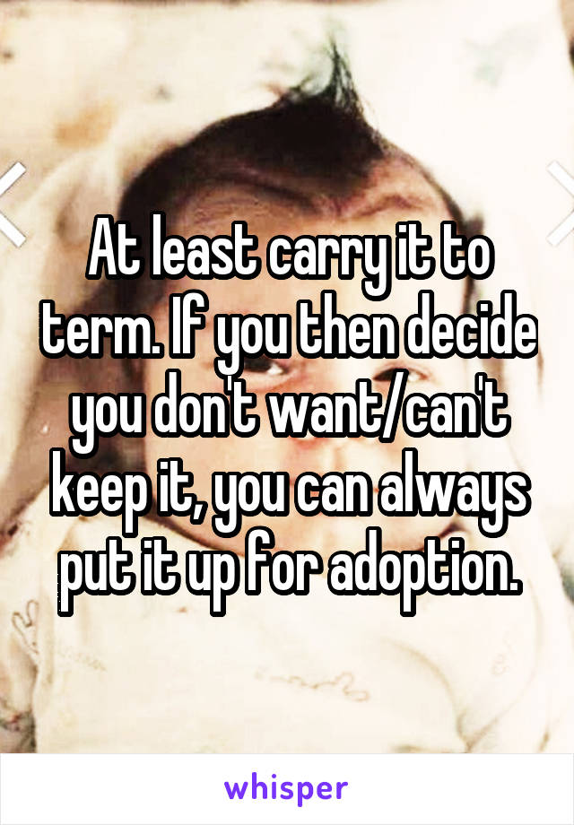 At least carry it to term. If you then decide you don't want/can't keep it, you can always put it up for adoption.