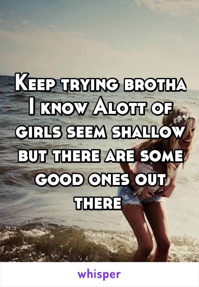 Keep trying brotha I know Alott of girls seem shallow but there are some good ones out there 