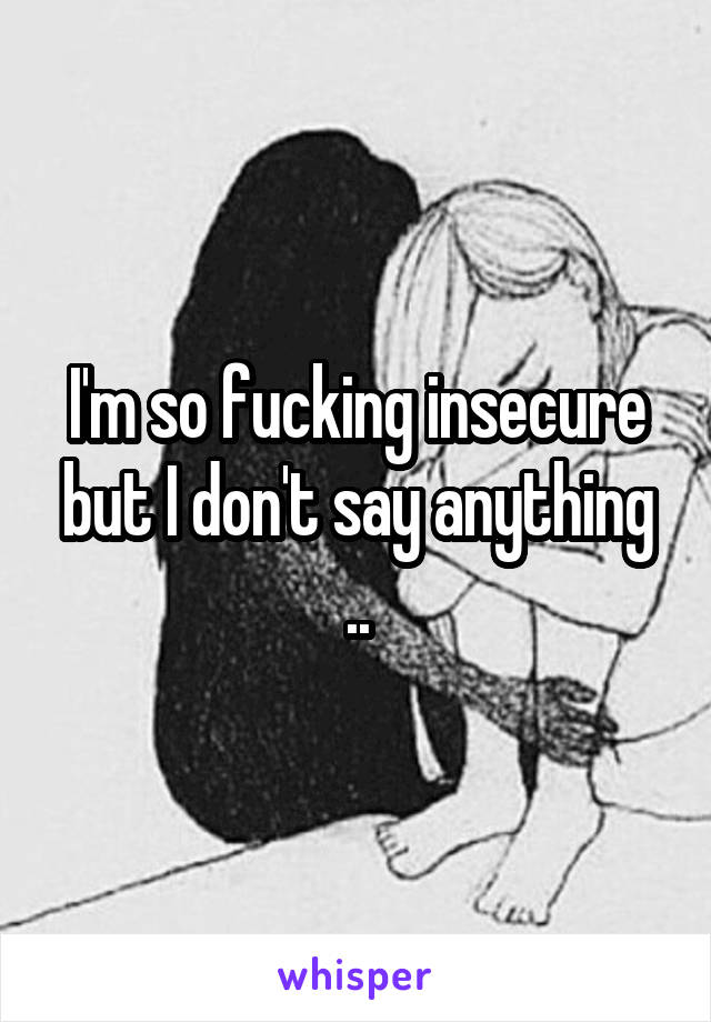 I'm so fucking insecure but I don't say anything ..