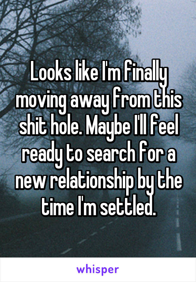 Looks like I'm finally moving away from this shit hole. Maybe I'll feel ready to search for a new relationship by the time I'm settled.