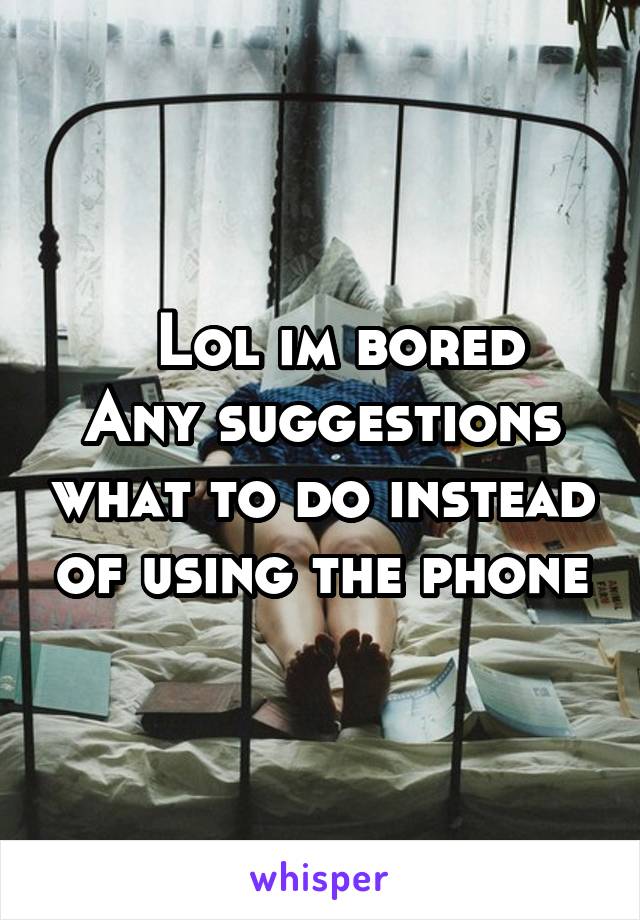   Lol im bored
Any suggestions what to do instead of using the phone