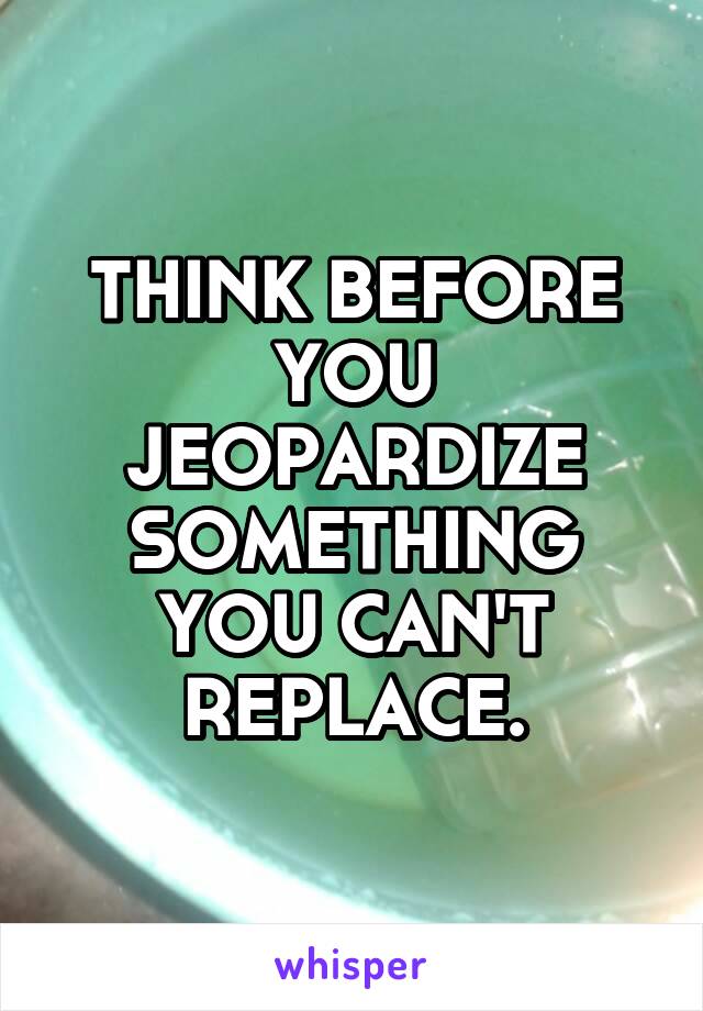 THINK BEFORE YOU JEOPARDIZE SOMETHING YOU CAN'T REPLACE.