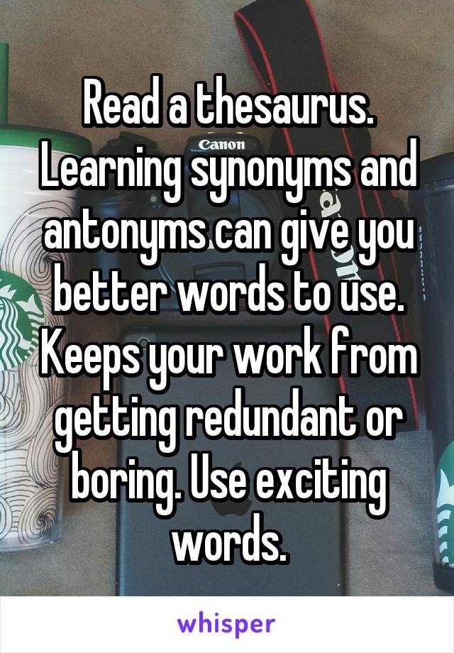 Read a thesaurus. Learning synonyms and antonyms can give you better words to use. Keeps your work from getting redundant or boring. Use exciting words.