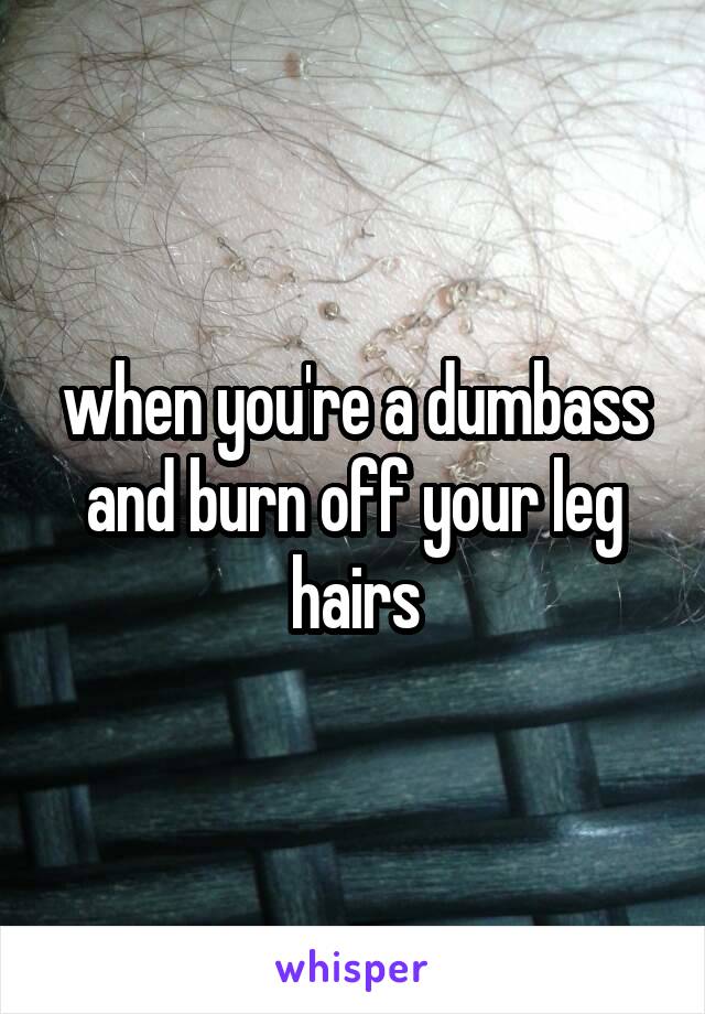 when you're a dumbass and burn off your leg hairs