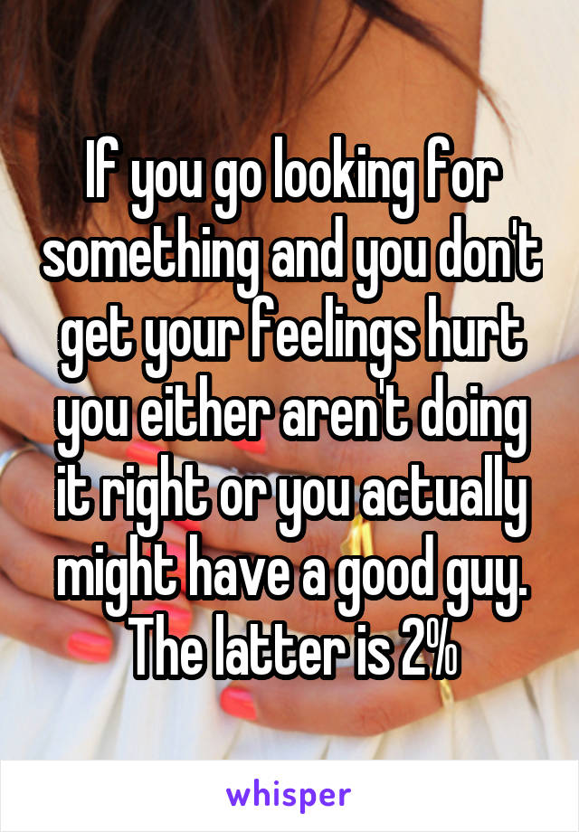 If you go looking for something and you don't get your feelings hurt you either aren't doing it right or you actually might have a good guy. The latter is 2%