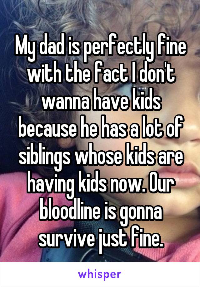 My dad is perfectly fine with the fact I don't wanna have kids because he has a lot of siblings whose kids are having kids now. Our bloodline is gonna survive just fine.