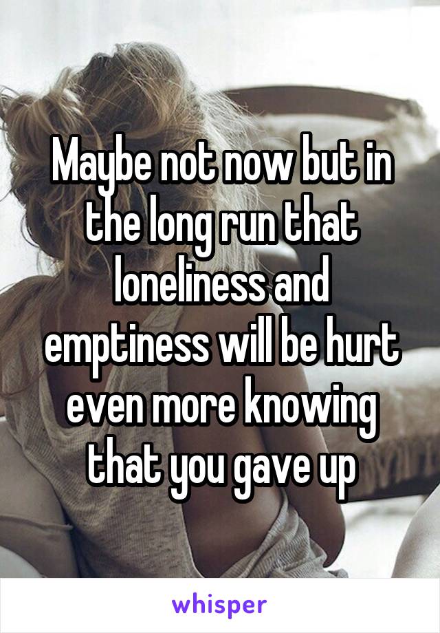 Maybe not now but in the long run that loneliness and emptiness will be hurt even more knowing that you gave up