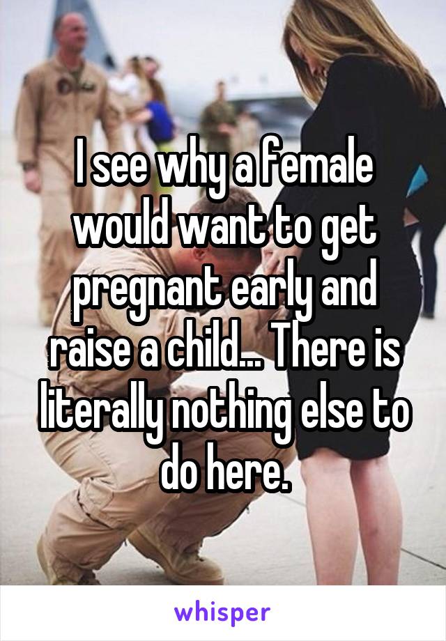 I see why a female would want to get pregnant early and raise a child... There is literally nothing else to do here.