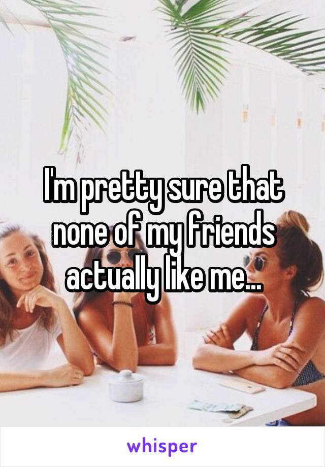 I'm pretty sure that none of my friends actually like me...