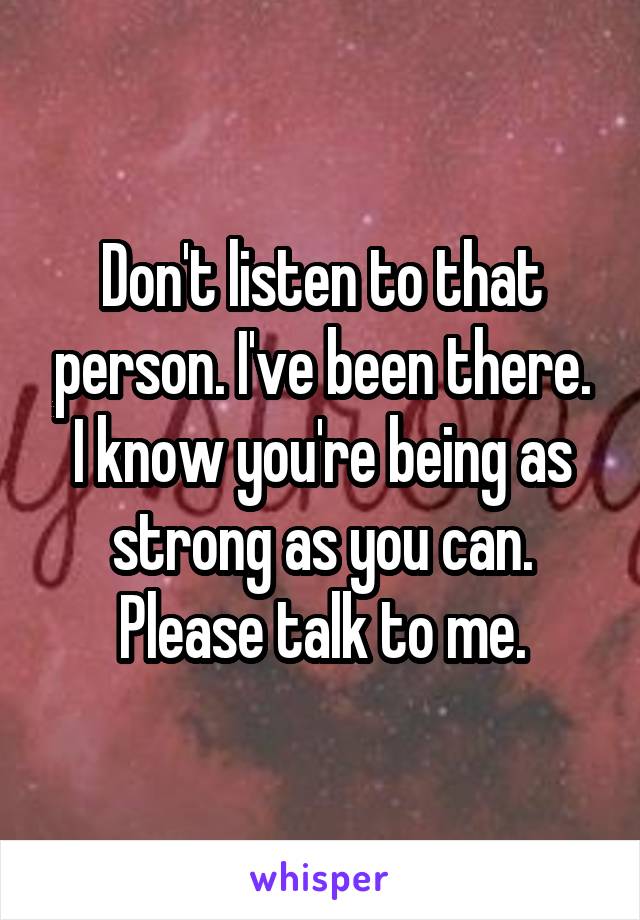 Don't listen to that person. I've been there. I know you're being as strong as you can. Please talk to me.