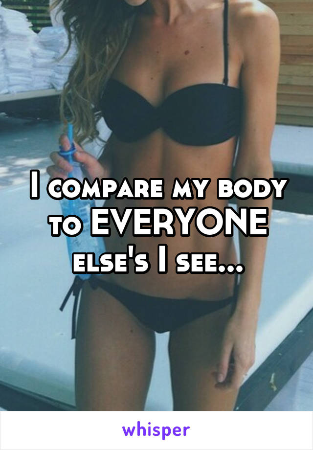 I compare my body to EVERYONE else's I see...