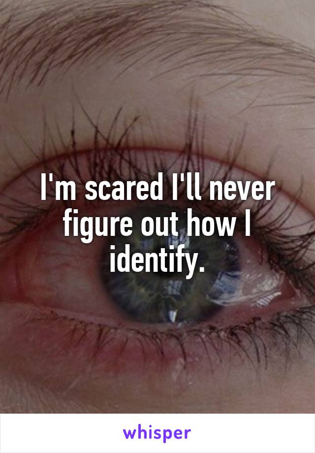 I'm scared I'll never figure out how I identify.