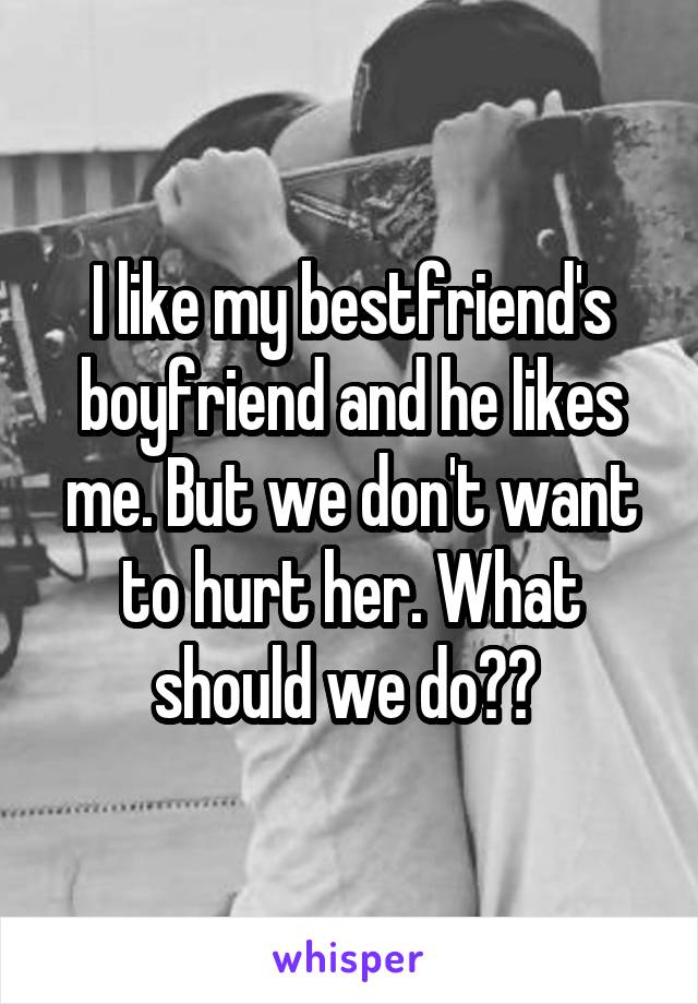 I like my bestfriend's boyfriend and he likes me. But we don't want to hurt her. What should we do?? 