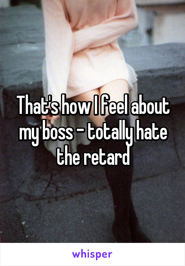 That's how I feel about my boss - totally hate the retard