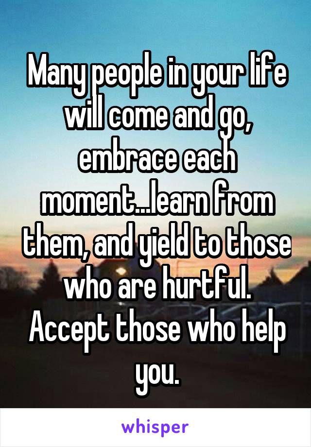 Many people in your life will come and go, embrace each moment...learn from them, and yield to those who are hurtful. Accept those who help you.