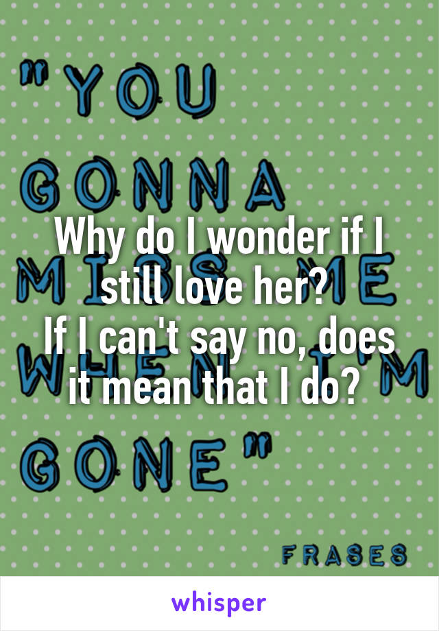 Why do I wonder if I still love her? 
If I can't say no, does it mean that I do? 