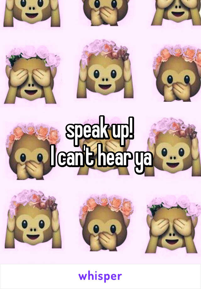 speak up! 
I can't hear ya