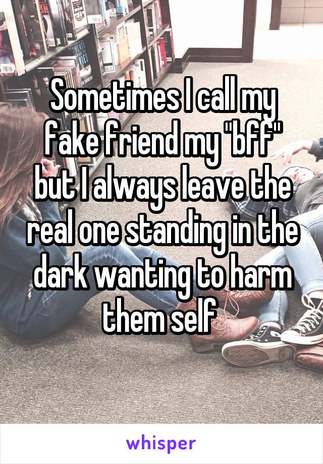 Sometimes I call my fake friend my "bff" but I always leave the real one standing in the dark wanting to harm them self 
