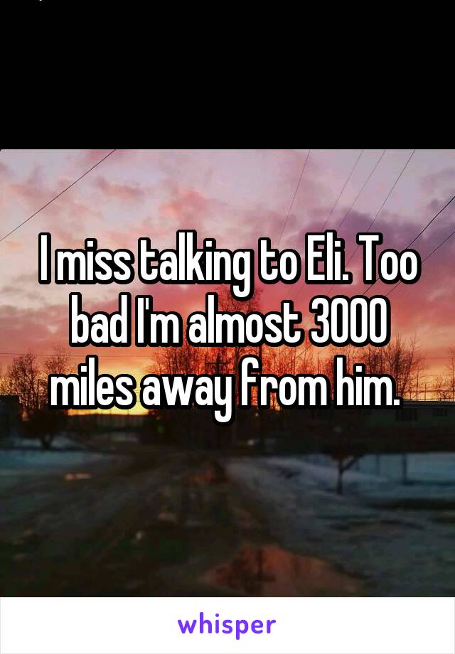 I miss talking to Eli. Too bad I'm almost 3000 miles away from him. 