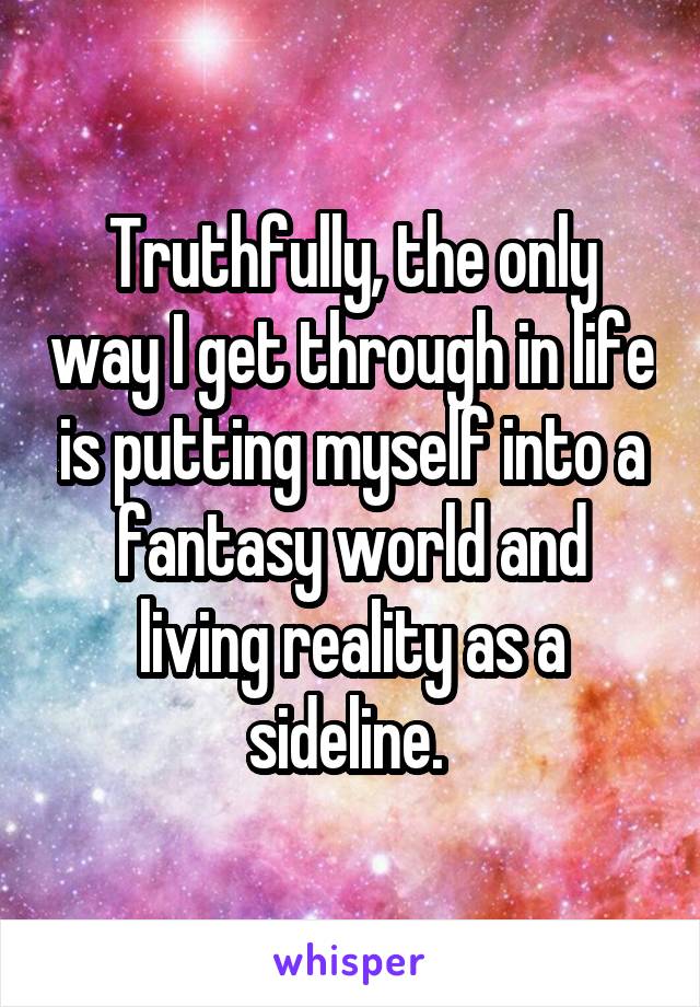 Truthfully, the only way I get through in life is putting myself into a fantasy world and living reality as a sideline. 