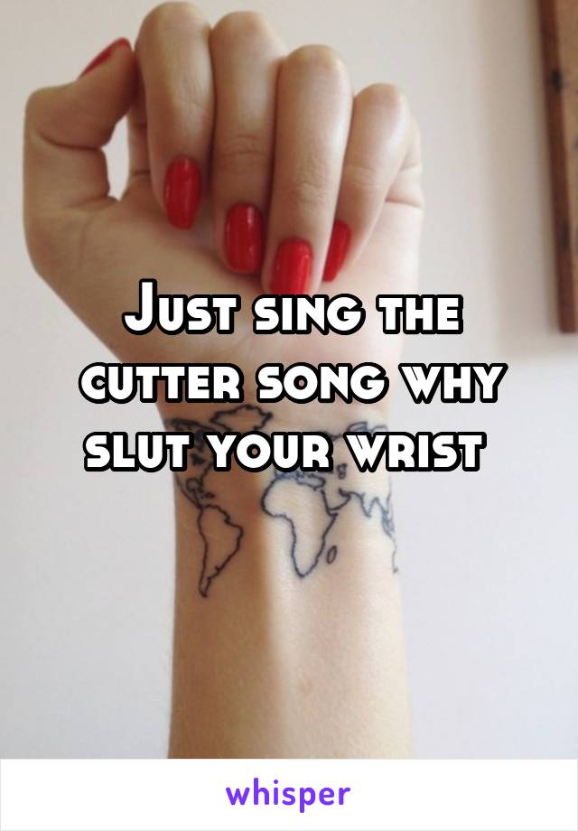 Just sing the cutter song why slut your wrist 
